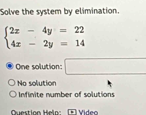 Solve the system by elimination.
beginarrayl 2x-4y=22 4x-2y=14endarray.
One solution: □ □
No solution
Infinite number of solutions
OQuestion Helo: Video