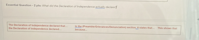 Essential Question - 2 pts: What did the Declaration of Independence actually declare? 
The Declaration of Independence declared that... In the (Preamble/Grievances/Denunciation) section, it states that... This shows that 
the Declaration of Independence declared... because...