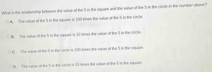 What is the relationship between the value of the 5 in the square and the value of the 5 in the circle in the number above?
A. The value of the 5 in the square is 100 times the value of the 5 in the circle.
B. The value of the 5 in the square is 10 times the value of the 5 in the circle.
C. The value of the 5 in the circle is 100 times the value of the 5 in the square.
D. The value of the 5 in the circle is 10 times the value of the 5 in the square.