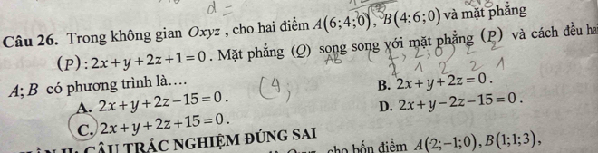 Trong không gian Oxyz , cho hai điểm A(6;4;0), B(4;6;0) và mặt phắng
(P): 2x+y+2z+1=0. Mặt phẳng (Q) song song yới mặt phẳng (p) và cách đều ha
A; B có phương trình là… B. 2x+y+2z=0.
A. 2x+y+2z-15=0. 2x+y-2z-15=0. 
D.
C. 2x+y+2z+15=0. 
câu trác nghiệm đúng sai
cho bốn điểm A(2;-1;0), B(1;1;3),