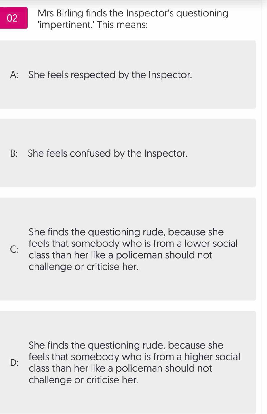 Mrs Birling finds the Inspector's questioning
'impertinent.' This means:
A: She feels respected by the Inspector.
B: She feels confused by the Inspector.
She finds the questioning rude, because she
C: feels that somebody who is from a lower social
class than her like a policeman should not
challenge or criticise her.
She finds the questioning rude, because she
D: feels that somebody who is from a higher social
class than her like a policeman should not
challenge or criticise her.