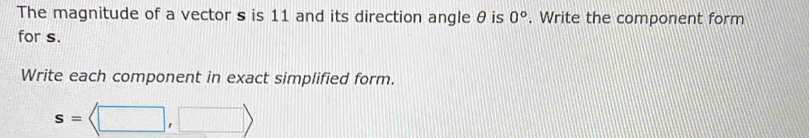 The magnitude of a vector s is 11 and its direction angle θ is 0°. Write the component form 
for s. 
Write each component in exact simplified form.
s=langle □ ,□ rangle