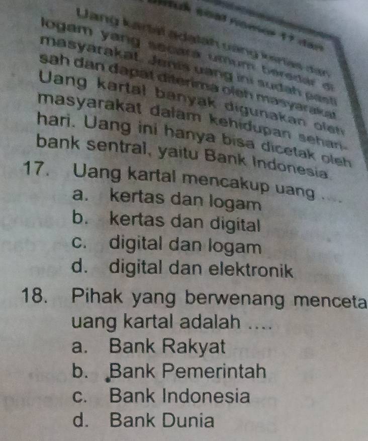 Lang kartal adatah vũng kirtas dan
logam yang secará umum beredar el
masyarakat. Jenis uang ini suda h pas
sah dan dapät diterima oleh masyarakat
Uang kartal banyak digunakan ole
masyarakat dalam kehidupan sehan .
hari. Uang ini hanya bisa dicetak oleh
bank sentral, yaitu Bank Indonesia
17. Uang kartal mencakup uang..
a. kertas dan logam
b. kertas dan digital
c. digital dan logam
d. digital dan elektronik
18. Pihak yang berwenang menceta
uang kartal adalah ....
a. Bank Rakyat
b. Bank Pemerintah
c. Bank Indonesia
d. Bank Dunia