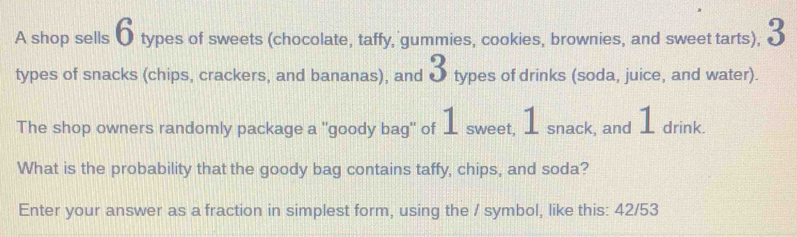 A shop sells 6 types of sweets (chocolate, taffy, gummies, cookies, brownies, and sweet tarts), 3
types of snacks (chips, crackers, and bananas), and 3 types of drinks (soda, juice, and water). 
The shop owners randomly package a "goody bag" of 1 sweet, 1 snack, and 1 drink. 
What is the probability that the goody bag contains taffy, chips, and soda? 
Enter your answer as a fraction in simplest form, using the / symbol, like this: 42/53