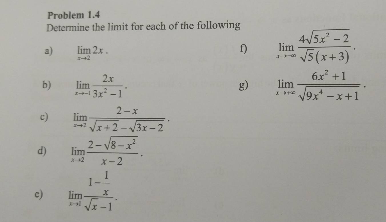 Problem 1.4 
Determine the limit for each of the following 
a) limlimits _xto 22x. 
f) limlimits _xto -∈fty  (4sqrt(5x^2-2))/sqrt(5)(x+3) . 
b) limlimits _xto -1 2x/3x^2-1 . limlimits _xto +∈fty  (6x^2+1)/sqrt(9x^4-x+1) . 
g) 
c) limlimits _xto 2 (2-x)/sqrt(x+2)-sqrt(3x-2) . 
d) limlimits _xto 2 (2-sqrt(8-x^2))/x-2 . 
e) limlimits _xto 1frac 1- 1/x sqrt(x)-1.