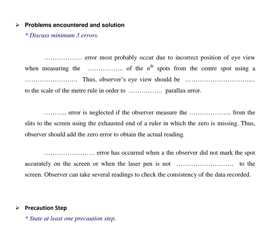 Problems encountered and solution 
* Discuss minimum 3 errors. 
_error most probably occur due to incorrect position of eye view 
when measuring the _of the n^(th) spots from the centre spot using a 
_Thus, observer's eye view should be_ 
to the scale of the metre rule in order to _parallax error. 
_error is neglected if the observer measure the _from the 
slits to the screen using the exhausted end of a ruler in which the zero is missing. Thus, 
observer should add the zero error to obtain the actual reading. 
_error has occurred when a the observer did not mark the spot 
accurately on the screen or when the laser pen is not _to the 
screen. Observer can take several readings to check the consistency of the data recorded. 
Precaution Step 
* State at least one precaution step.