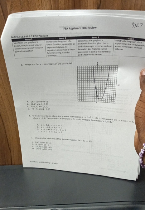 FSA Algebra 1 EOC Review
MAFS.912.F-IF.3.7 EOC Practice Level Lavel 4
Level
constructs the graph of an Love
identifies the graph of a linear, simple quadratic, or constructs the graph of a lnear function, quadratic, or constructs the graph of a quadratic function given the x - exponential function given th
exponential given its
x - and y-intercepts and end
simple exponential function. given its equation equation: constructs a linear and y-intercepts or vertex and end behavior; key features can be behavior
intercepts fanction using x - and y - presented in both a mathematical
and a real-world context
1. What are the x —intercepts of the parabola?
A. (0,-1) and (0,5)
。 (2,0) and (-9,0)
C. (-1,0)
D. (0,-5) and (5,0)
and (-5,0)
where 1 T h e grah has a minim u at (c,-48) y=3x^2-12x-36
2. in the xy -coordinale plane, the graph of the equation . What are the valies of a, b, and c has zeres ? x=a an x=b.
A. a=2, b=4, c=2
B. a=-2, b=6, c=2
C. a=-31b=31C=31
D. a=3, b=6, c=2
3. What are the intercepts of the line with equation 2x-3y=30?
q=10
(6,04 d i M and (0,15)
(0,-6)
e (15,0) (0,-10)
b. (30,0) and 60=VN
Functions aná Modeling - Srodeni
24