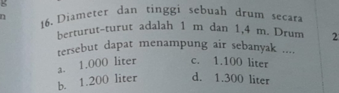 Diameter dan tinggi sebuah drum secara
berturut-turut adalah 1 m dan 1,4 m. Drum 2
tersebut dapat menampung air sebanyak ....
a. 1.000 liter c. 1.100 liter
b. 1.200 liter d. 1.300 liter