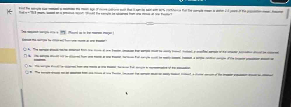 Find the sample size needed to estimate the mean age of movie patrone such that it can be said with 97% confidence that the sample mean is witthin 2.5 years of the posuation meen Ass
thể ' yeam, based on a presous report. Should the sample be cittaned from onw movie at one thester?
The requred sample stae in 172. (Round up to the resnest integer)
Soust the sample be csssined from one mowe at one trester?
A. The sumple should not be ottured from one move at one theatler, because that sumple could be easily sased. Insised, a acstifed semple of the proeter posulation atould be aened
B. The sample should not be cbtamed from one move at one theeter, becassse that sample could be esily bossed, insloed, a simple cantion sample of the bruder possiatite as be
rtoed
C. The sample should be ootained from one move al one theser, tecause that sample is reprsentative of the population.
D. The sumple deoust not be sossined from one move at one theater, because that sample could be easily siased Inatleed, a cluster semple of the broaster popuation eed be saned