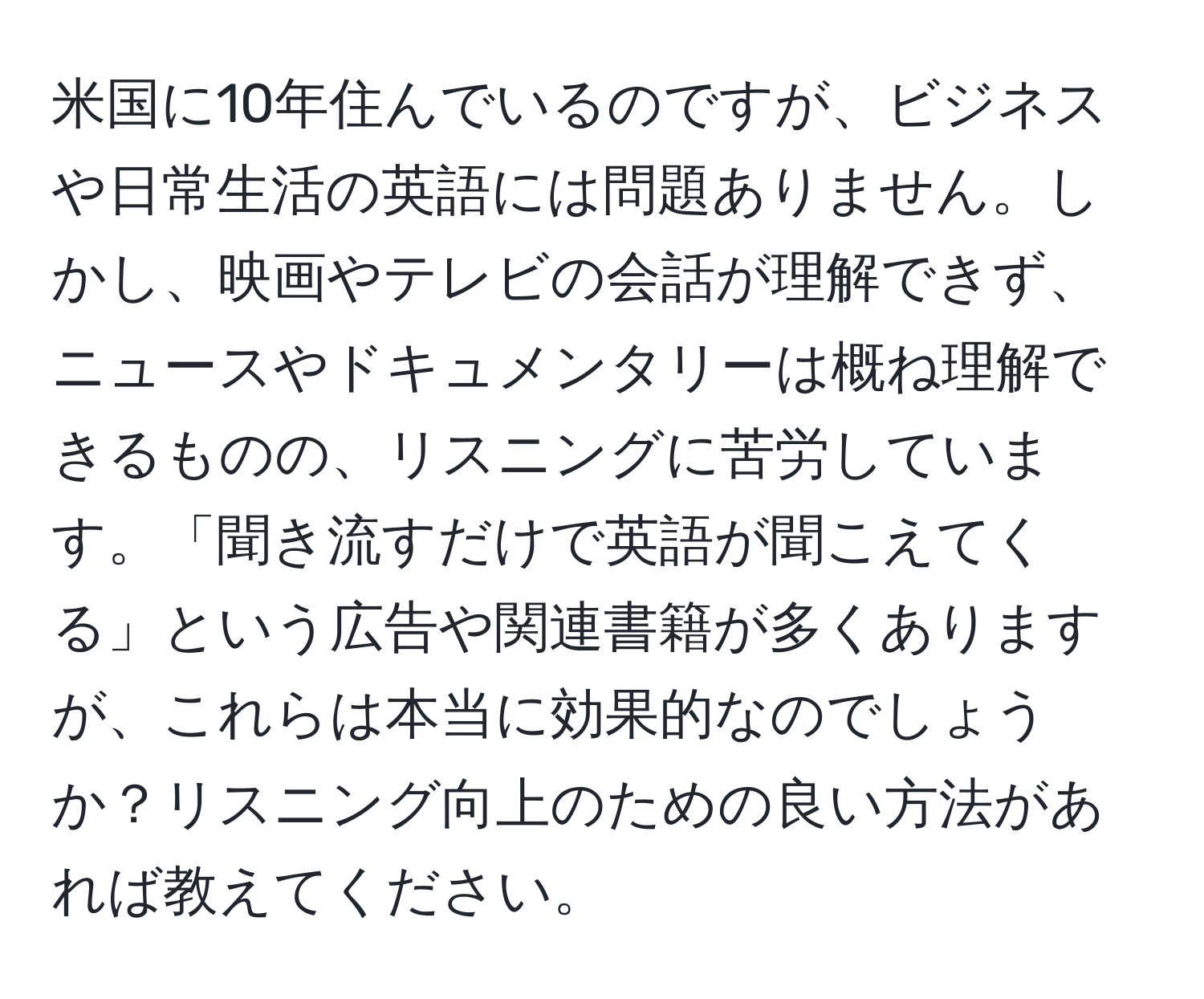 米国に10年住んでいるのですが、ビジネスや日常生活の英語には問題ありません。しかし、映画やテレビの会話が理解できず、ニュースやドキュメンタリーは概ね理解できるものの、リスニングに苦労しています。「聞き流すだけで英語が聞こえてくる」という広告や関連書籍が多くありますが、これらは本当に効果的なのでしょうか？リスニング向上のための良い方法があれば教えてください。