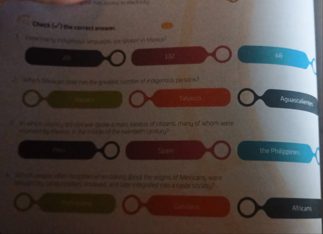 sone has access to electricity
Check (√) the correct answer.
1 How thany indigenous languages are spoken in Mexico?
20 132 68
Which Mexican state has the greatest number of indigenous persons?
a
Tabasco
Aguascalientes
? n whih county did ciall war cause a mass exodus of citizens, many of whom were
receved by Mexcp, in the midale of the twentieth century?
Pela Spain the Philippines
4. Which people, of en tamotien when talking about the origins of Mexicans, were
Prought by conguntaders, enslaved, and later integrated into a caste society?
Galicians Africans