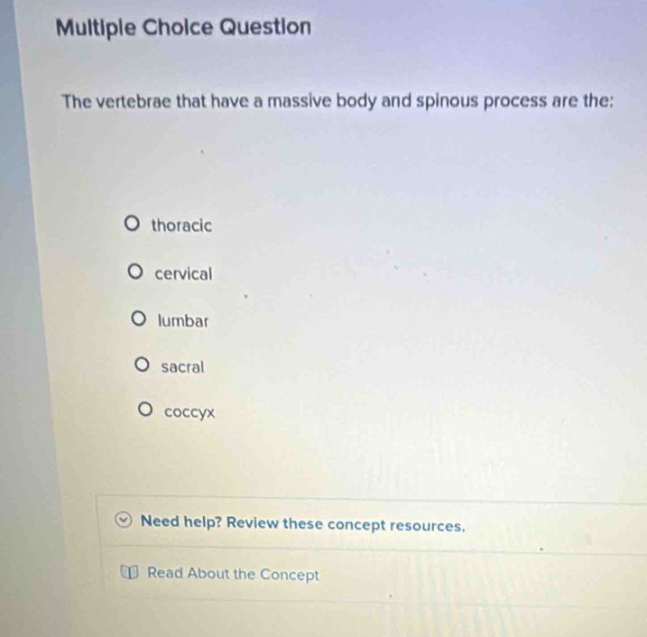 Question
The vertebrae that have a massive body and spinous process are the:
thoracic
cervical
lumbar
sacral
coccyx
Need help? Review these concept resources.
Read About the Concept