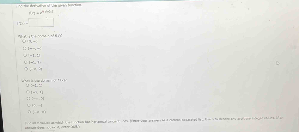 Find the derivative of the given function.
f(x)=e^(6sin (x))
f'(x)=□
What is the domain of f(x)
(0,∈fty )
(-∈fty ,∈fty )
[-1,1]
(-1,1)
(-∈fty ,0)
What is the domain of f'(x) ?
(-1,1)
[-1,1]
(-∈fty ,0)
(0,∈fty )
(-∈fty ,∈fty )
Find all x -values at which the function has horizontal tangent lines. (Enter your answers as a comma-separated list. Use n to denote any arbitrary integer values. If an
answer does not exist, enter DNE.)