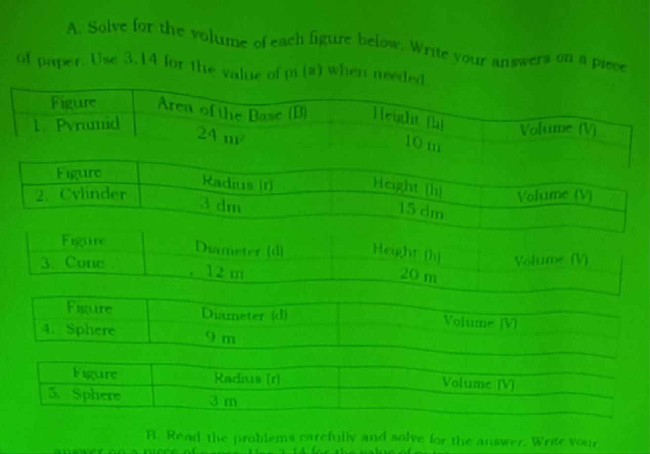 Solve for the volume of each figure below. Write your answers on a piece
of paper. Use 3.14 for the value of pi (a) when ne
Figure Diameter (d) Volume [V]
4. Sphere
9 m
Figure Radis (r) Volume [V]
5. Sphere
3 m
B. Read the problems carefully and solve for the answer. Write your