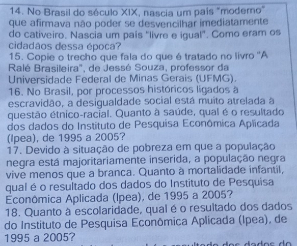 No Brasil do século XIX, nascia um país "moderno” 
que afirmava não poder se desvencilhar imediatamente 
do cativeiro. Nascia um país “livre e igual”. Como eram os 
cidadãos dessa época? 
15. Copie o trecho que fala do que é tratado no livro “A 
Ralé Brasileira", de Jessé Souza, professor da 
Universidade Federal de Minas Gerais (UFMG). 
16. No Brasil, por processos históricos ligados à 
escravidão, a desigualdade social está muito atrelada a 
questão étnico-racial. Quanto à saúde, qual é o resultado 
dos dados do Instituto de Pesquisa Econômica Aplicada 
(Ipea), de 1995 a 2005? 
17. Devido à situação de pobreza em que a população 
negra está majoritariamente inserida, a população negra 
vive menos que a branca. Quanto à mortalidade infantil, 
qual é o resultado dos dados do Instituto de Pesquisa 
Econômica Aplicada (Ipea), de 1995 a 2005? 
18. Quanto à escolaridade, qual é o resultado dos dados 
do Instituto de Pesquisa Econômica Aplicada (Ipea), de 
1995 a 2005?