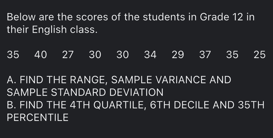 Below are the scores of the students in Grade 12 in 
their English class.
35 40 27 30 30 34 29 37 35 25
A. FIND THE RANGE, SAMPLE VARIANCE AND 
SAMPLE STANDARD DEVIATION 
B. FIND THE 4TH QUARTILE, 6TH DECILE AND 35TH
PERCENTILE