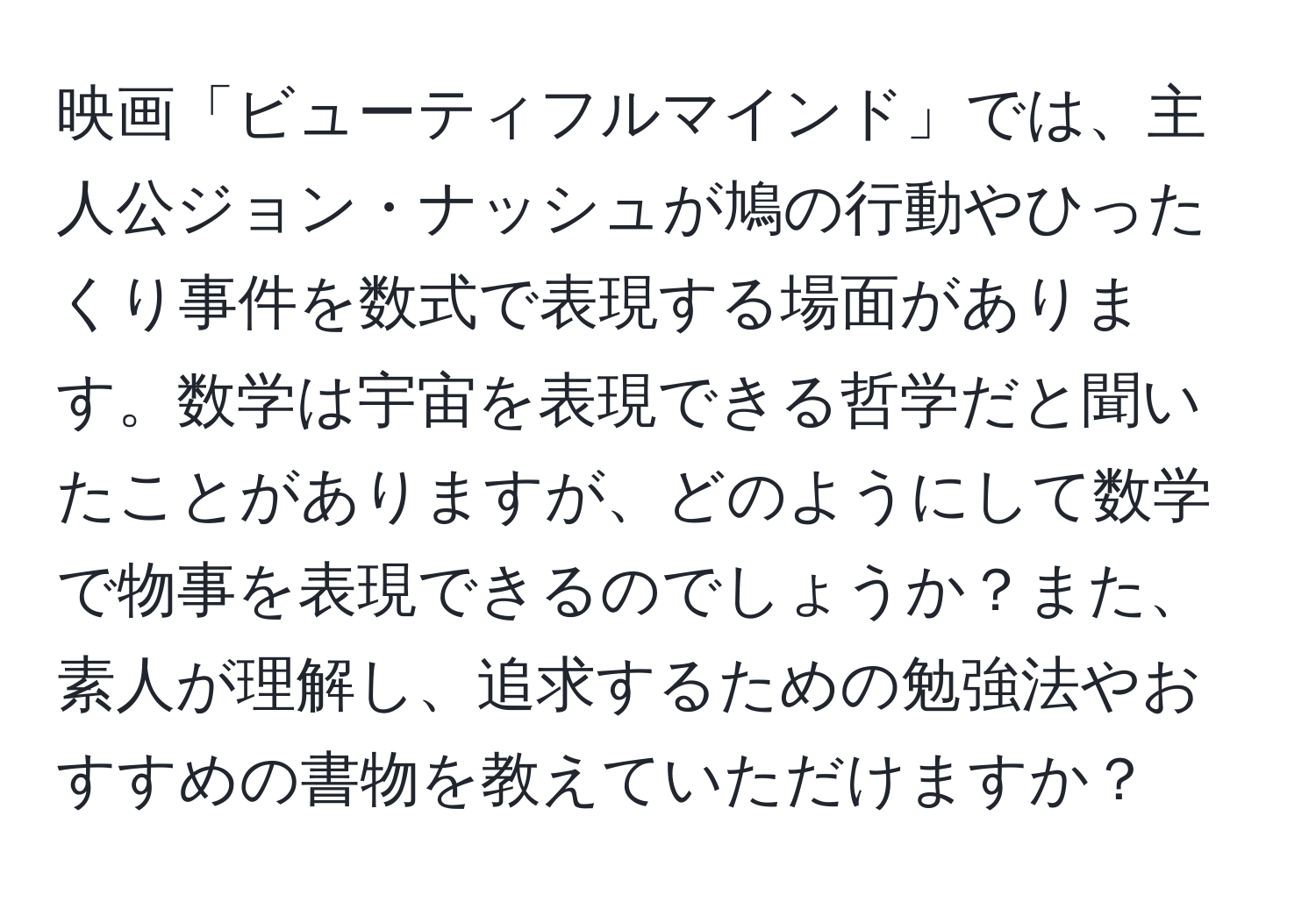 映画「ビューティフルマインド」では、主人公ジョン・ナッシュが鳩の行動やひったくり事件を数式で表現する場面があります。数学は宇宙を表現できる哲学だと聞いたことがありますが、どのようにして数学で物事を表現できるのでしょうか？また、素人が理解し、追求するための勉強法やおすすめの書物を教えていただけますか？