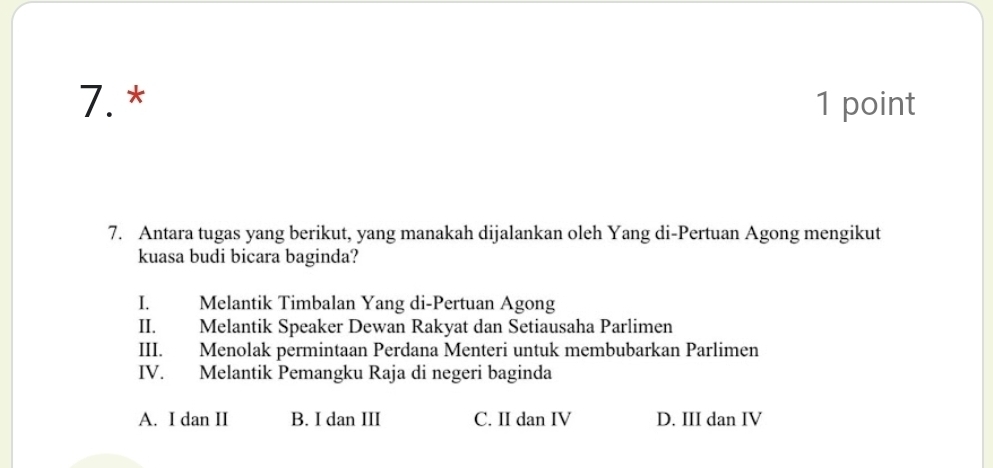 7.* 1 point
7. Antara tugas yang berikut, yang manakah dijalankan oleh Yang di-Pertuan Agong mengikut
kuasa budi bicara baginda?
I. Melantik Timbalan Yang di-Pertuan Agong
II. Melantik Speaker Dewan Rakyat dan Setiausaha Parlimen
III. Menolak permintaan Perdana Menteri untuk membubarkan Parlimen
IV. Melantik Pemangku Raja di negeri baginda
A. I dan II B. I dan III C. II dan IV D. III dan IV