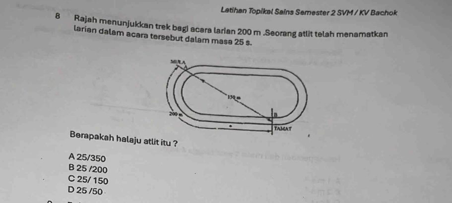 Latihan Topikal Sains Semester 2 SVM / KV Bachok
8 Rajah menunjukkan trek bagi acara larian 200 m.Seorang atlit telah menamatkan
larian dalam acara tersebut dalam masa 25 s.
Berapakah halaju atlit itu ?
A 25/350
B 25 /200
C 25/ 150
D 25 /50