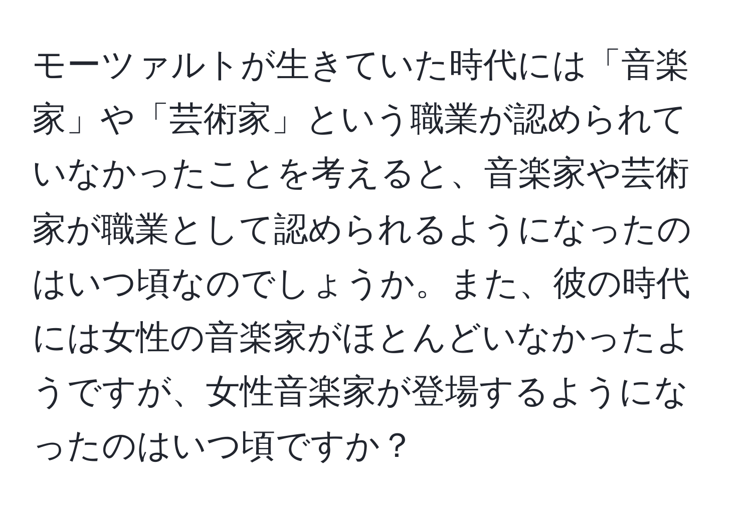 モーツァルトが生きていた時代には「音楽家」や「芸術家」という職業が認められていなかったことを考えると、音楽家や芸術家が職業として認められるようになったのはいつ頃なのでしょうか。また、彼の時代には女性の音楽家がほとんどいなかったようですが、女性音楽家が登場するようになったのはいつ頃ですか？