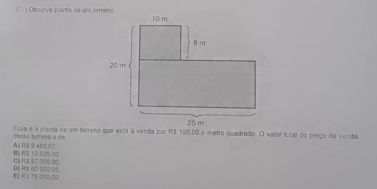 (7-) Observe planta de um terreno.
Essa é a planta de um terreno que está à venda por R$ 150,00 o metro quadrado. O valor total do preço de venda
desse terreno é de
A) R$ 9 450,00
B) R$ 13 500,00
C) R$ 57 000.00.
D) R$ 60 000.00
E) RS 75 000,00.