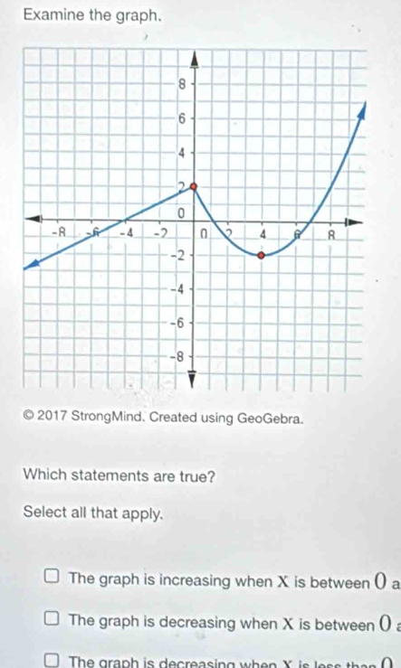 Examine the graph.
© 2017 StrongMind. Created using GeoGebra.
Which statements are true?
Select all that apply.
The graph is increasing when X is between () a
The graph is decreasing when X is between ()
The graph is decreasing when X i s e th a n