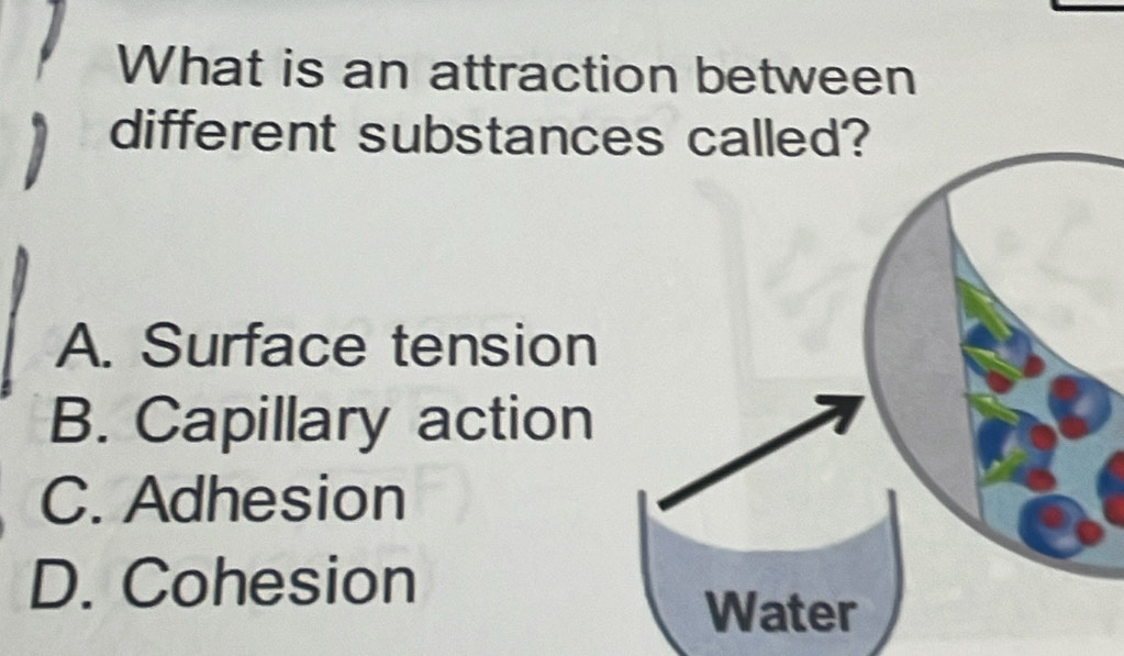 What is an attraction between
different substanc
A. Surface tension
B. Capillary action
C. Adhesion
D. Cohesion