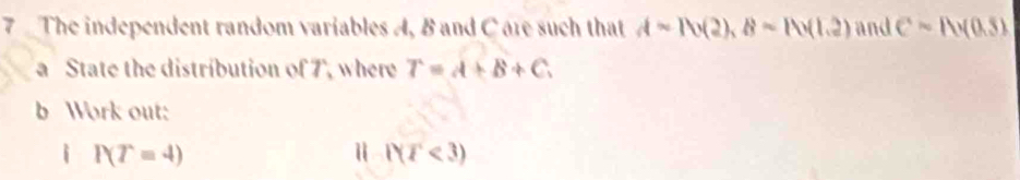 The independent random variables A, B and C are such that A=Ib(2),8approx D(1(1.2) and Csim Avee (0.5)
a State the distribution of 7, where T=A+B+C. 
b Work out: 
i P(T=4)
Ⅱ WT<3)