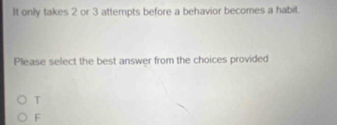 It only takes 2 or 3 attempts before a behavior becomes a habit.
Please select the best answer from the choices provided
T
F