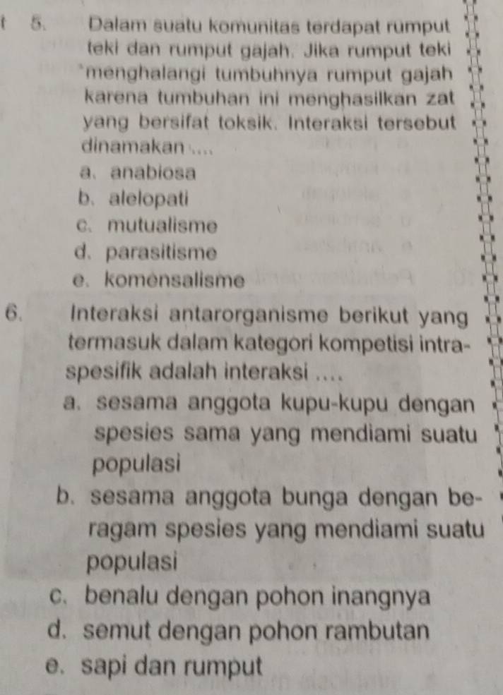 Dalam suatu komunitas terdapat rumput
teki dan rumput gajah. Jika rumput teki
menghalangi tumbühnya rumput gajah
karena tumbuhan ini menghasilkan zat
yang bersifat toksik. Interaksi tersebut
dinamakan ....
a、anabiosa
b. alelopati
c. mutualisme
d. parasitisme
e. komensalisme
6. Interaksi antarorganisme berikut yang
termasuk dalam kategori kompetisi intra-
spesifik adalah interaksi ....
a. sesama anggota kupu-kupu dengan
spesies sama yang mendiami suatu
populasi
b. sesama anggota bunga dengan be-
ragam spesies yang mendiami suatu
populasi
c. benalu dengan pohon inangnya
d. semut dengan pohon rambutan
e. sapi dan rumput