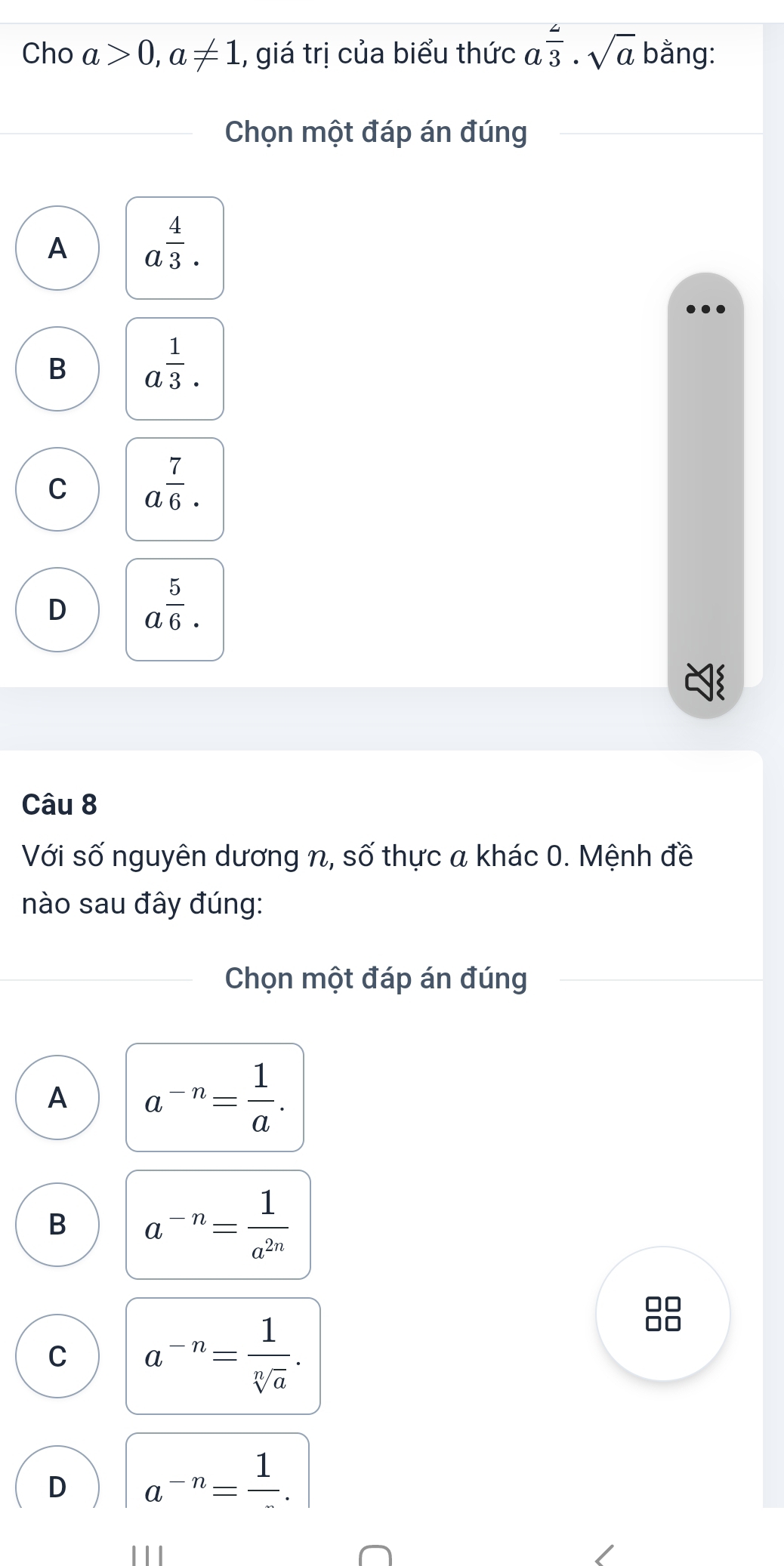 Cho a>0, a!= 1 1, giá trị của biểu thức aoverline 3· sqrt(a) bằng:
Chọn một đáp án đúng
A a^(frac 4)3.
B a^(frac 1)3.
C a^(frac 7)6.
D a^(frac 5)6·
Câu 8
Với số nguyên dương n, số thực a khác 0. Mệnh đề
nào sau đây đúng:
Chọn một đáp án đúng
A a^(-n)= 1/a .
B a^(-n)= 1/a^(2n) 
C a^(-n)= 1/sqrt[n](a) . 
no
D a^(-n)=frac 1. 
111