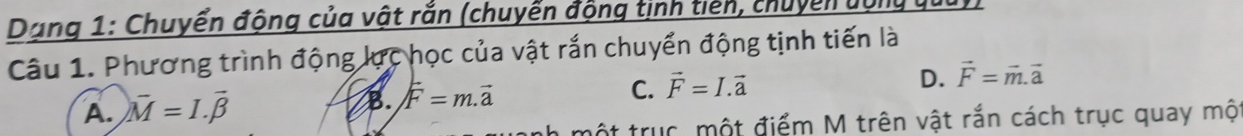 Dạng 1: Chuyển động của vật rắn (chuyển động tịnh tiên, chuyển vộn
Câu 1. Phương trình động lực học của vật rắn chuyển động tịnh tiến là
C. vector F=I.vector a
D. vector F=vector m.vector a
A. )vector M=I.vector beta 
B. vector F=m.vector a
một trục, một điểm M trên vật rắn cách trục quay mộ