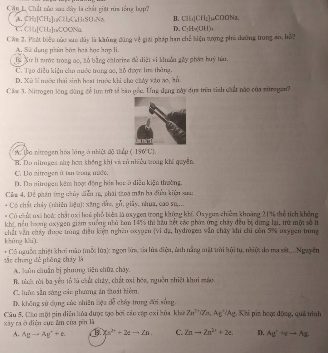 Chất nào sau đây là chất giặt rửa tổng hợp?
A. CH_3[CH_2] 10 CH_2C_6H_4SO_3Na. B. CH_3[CH_2]_14COONa.
C. CH_3[CH_2] 16( :00 Na. D. C_3H_5(OH)_3.
Câu 2. Phát biều nào sau dây là không đúng về giải pháp hạn chế hiện tượng phú dưỡng trong ao, hồ?
A. Sử dụng phân bón hoá học hợp lí.
B. Xử lí nước trong ao, hồ bằng chlorine để diệt vi khuẩn gây phân huý tảo.
C. Tạo điều kiện cho nước trong ao, hồ được lưu thông.
D. Xử lí nước thải sinh hoạt trước khi cho chảy vào ao, hồ.
Câu 3. Nitrogen lỏng dùng để lưu trữ tế bào gốc. Ứng dụng này dựa trên tính chất nào của nitrogen?
A. Do nitrogen hóa lỏng ở nhiệt độ thấp (-196°C).
B. Do nitrogen nhẹ hơn không khí và có nhiều trong khí quyền.
C. Do nitrogen ít tan trong nước.
D. Do nitrogen kém hoạt động hóa học ở điều kiện thường.
Câu 4. Để phản ứng cháy diễn ra, phải thoả mãn ba điều kiện sau:
Có chất cháy (nhiên liệu): xăng dầu, gỗ, giấy, nhựa, cao su,...
Có chất oxi hoá: chất oxi hoá phổ biến là oxygen trong không khí. Oxygen chiếm khoảng 21% thể tích không
khí, nếu lượng oxygen giảm xuống nhỏ hơn 14% thì hầu hết các phản ứng cháy đều bị dừng lại, trừ một số ít
chất vẫn cháy được trong điều kiện nghèo oxygen (ví dụ, hydrogen vẫn cháy khi chi còn 5% oxygen trong
không khí).
Có nguồn nhiệt khơi mào (mồi lửa): ngọn lửa, tia lửa điện, ánh nắng mặt trời hội tụ, nhiệt do ma sát,...Nguyên
tắc chung để phòng cháy là
A. luôn chuân bị phương tiện chữa cháy.
B. tách rời ba yếu tố là chất cháy, chất oxi hóa, nguồn nhiệt khơi mào.
C. luôn sẵn sàng các phương án thoát hiểm.
D. không sử dụng các nhiên liệu dễ cháy trong đời sống.
Câu 5. Cho một pin điện hóa được tạo bởi các cặp oxi hóa khử Zn^(2+)/Zn,Ag^+/Ag :. Khi pín hoạt động, quá trình
xảy ra ở điện cực âm của pin là
A. Agto Ag^++e. B. Zn^(2+)+2eto Zn. C. Znto Zn^(2+)+2e. D. Ag^++eto Ag.
