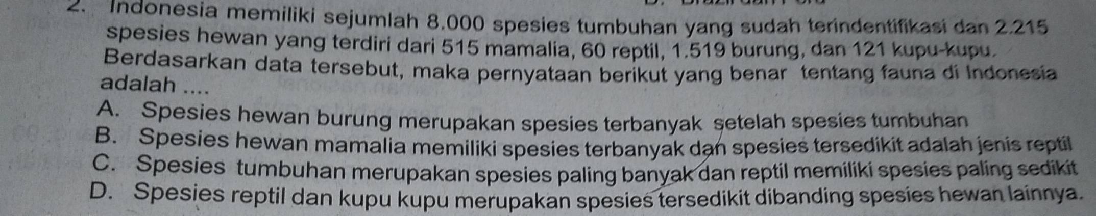 Indonesia memiliki sejumlah 8.000 spesies tumbuhan yang sudah terindentifikasi dan 2.215
spesies hewan yang terdiri dari 515 mamalia, 60 reptil, 1.519 burung, dan 121 kupu-kupu.
Berdasarkan data tersebut, maka pernyataan berikut yang benar tentang fauna di Indonesia
adalah ....
A. Spesies hewan burung merupakan spesies terbanyak setelah spesies tumbuhan
B. Spesies hewan mamalia memiliki spesies terbanyak dan spesies tersedikit adalah jenis reptil
C. Spesies tumbuhan merupakan spesies paling banyak dan reptil memiliki spesies paling sedikit
D. Spesies reptil dan kupu kupu merupakan spesies tersedikit dibanding spesies hewan lainnya.