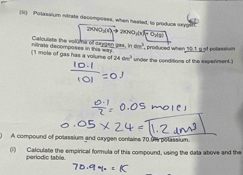 (iii) Potassium nitrate decomposes, when heated, to produce oxygen.
2KNO_3(s)to 2KNO_2(s)+O_2(g)
Calculate the volume of oxygen gas, in dm^3 produced when 10.1 g of potassium 
nitrate decomposes in this way. 
(1 mole of gas has a volume of 24dm^3 under the conditions of the experiment.) 
A compound of potassium and oxygen contains 70.9% potassium. 
(i) Calculate the empirical formula of this compound, using the data above and the 
periodic table.