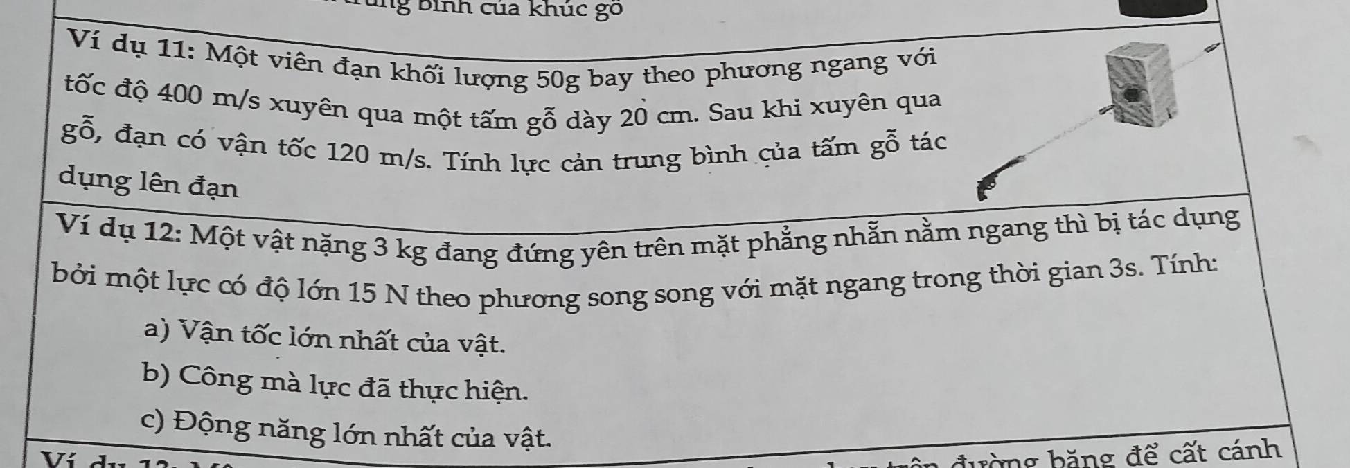 bình của khúc go 
Ví dụ 11: Một viên đạn khối lượng 50g bay theo phương ngang với 
tốc độ 400 m/s xuyên qua một tấm gỗ dày 20 cm. Sau khi xuyên qua 
gỗ, đạn có vận tốc 120 m/s. Tính lực cản trung bình của tấm gỗ tác 
dụng lên đạn 
Ví dụ 12: Một vật nặng 3 kg đang đứng yên trên mặt phẳng nhẫn nằm ngang thì bị tác dụng 
bởi một lực có độ lớn 15 N theo phương song song với mặt ngang trong thời gian 3s. Tính: 
a) Vận tốc lớn nhất của vật. 
b) Công mà lực đã thực hiện. 
c) Động năng lớn nhất của vật. 
Ví 
đường băng để cất cánh