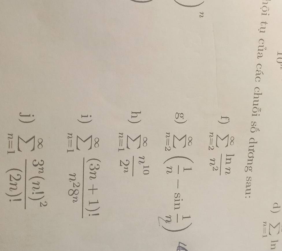 10'' 
d) sumlimits _n=1ln
hội tụ của các chuỗi số dương sau: 
f) sumlimits _(n=2)^(∈fty) ln n/n^2 
n
g) sumlimits _(n=2)^(∈fty)( 1/n -sin  1/n )
h) sumlimits _(n=1)^(∈fty) n^(10)/2^n 
i) sumlimits _(n=1)^(∈fty) ((3n+1)!)/n^28^n 
j) sumlimits _(n=1)^(∈fty)frac 3^n(n!)^2(2n)!