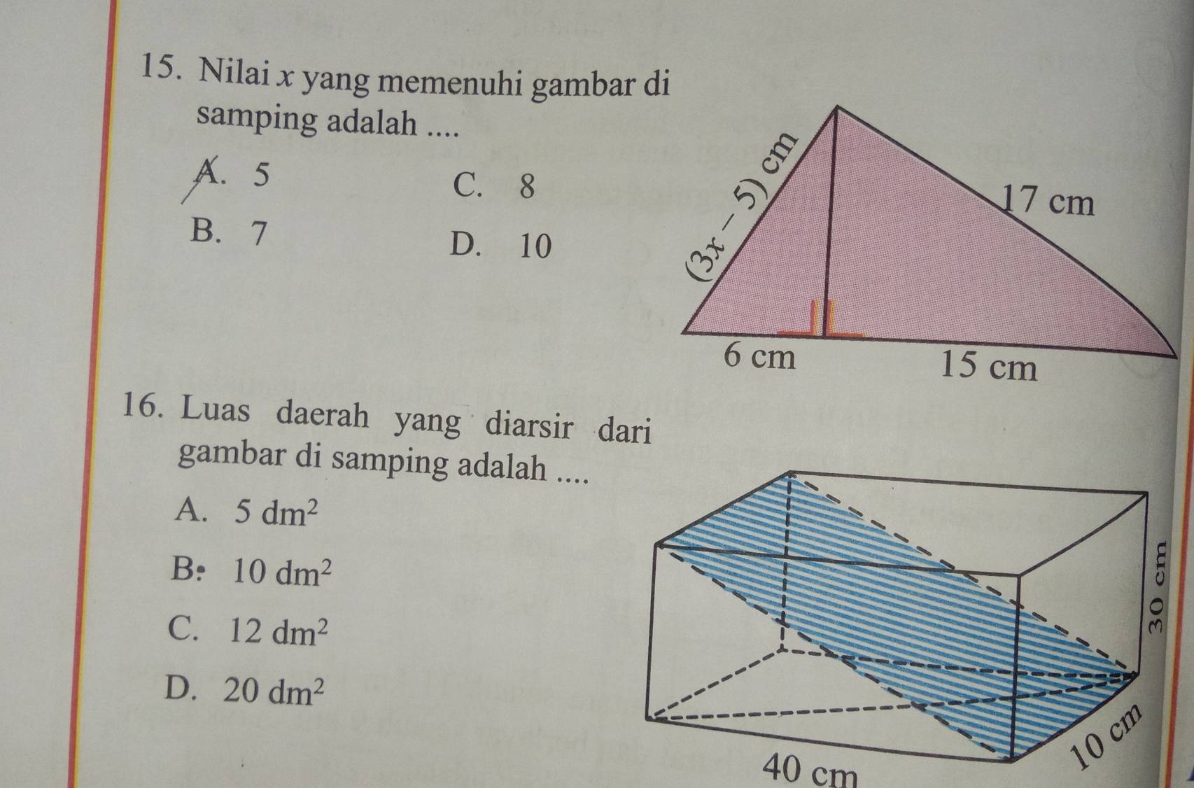 Nilai x yang memenuhi gambar di
samping adalah ....
A. 5
C. 8
B. 7
D. 10
16. Luas daerah yang diarsir dari
gambar di samping adalah ....
A. 5dm^2
B: 10dm^2
C. 12dm^2
D. 20dm^2
40 cm