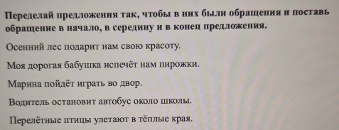 Переделай πредложения так, чтобыι вних бьιли обрашения и поставь 
обрашение в начало, в серединуи в конец предлложения. 
Осенний лес подариτ нам свою красоту. 
Μοя дорогая бабушка исπечёτ нам пирожки. 
Μарина πойдёτ играτь во двор. 
Волитель остановит автобус около пколы. 
Πеρелёτηые πтицы улеτаюτ в τёπλые края.