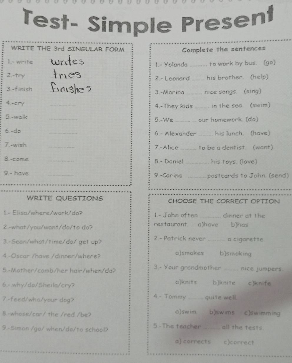 Test- Simple Present
WRITE THE 3rd SINGULAR FORM Complete the sentences
1.- write_
1.- Yolanda _to work by bus. (go)
2.-try _2 - Leonard_ his brother. (help)
3.-finish_
3.-Marina_ nice songs. (sing)
4.-cry _4.-They kids _in the sea. (swim)
5.-walk _5.-We _our homework. (do)
6.-do _6.- Alexander _his lunch. (have)
7.-wish _7.-Alice_ to be a dentist. (want)
8.-come _8 - Danie! _his toys. (love)
9.- have _9.-Carina _postcards to John. (send)
WRITE QUESTIONS CHOOSE THE CORRECT OPTION
1.- Elisa/where/work/do? 1- John often_ dinner at the
2.-what/you/want/do/to do?
restaurant. a)have b)has
2.- Patrick never _a cigarette.
3.-Sean/what/time/do/ get up?
4.-Oscar /have /dinner/where? a)smokes b)smoking
5.-Mother/comb/her hair/when/do?
3.- Your grandmother _nice jumpers.
a)knits b)knite
6.-.why/do/Sheila/cry? c)knife
4.- Tommy
7.-feed/who/your dog? _quite well.
8.-whose/car/ the /red /be?
a)swim b)swims c)swimming
9.-Simon /go/ when/do/to school?
5 -The teacher_ all the tests.
a) corrects c)correct