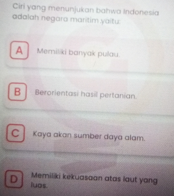 Ciri yang menunjukan bahwa Indonesia
adalah negara maritim yaitu:
A Memiliki banyak pulau.
B Berorientasi hasil pertanian.
C Kaya akan sumber daya alam.
Memiliki kekuasaan atas laut yang
D luas.