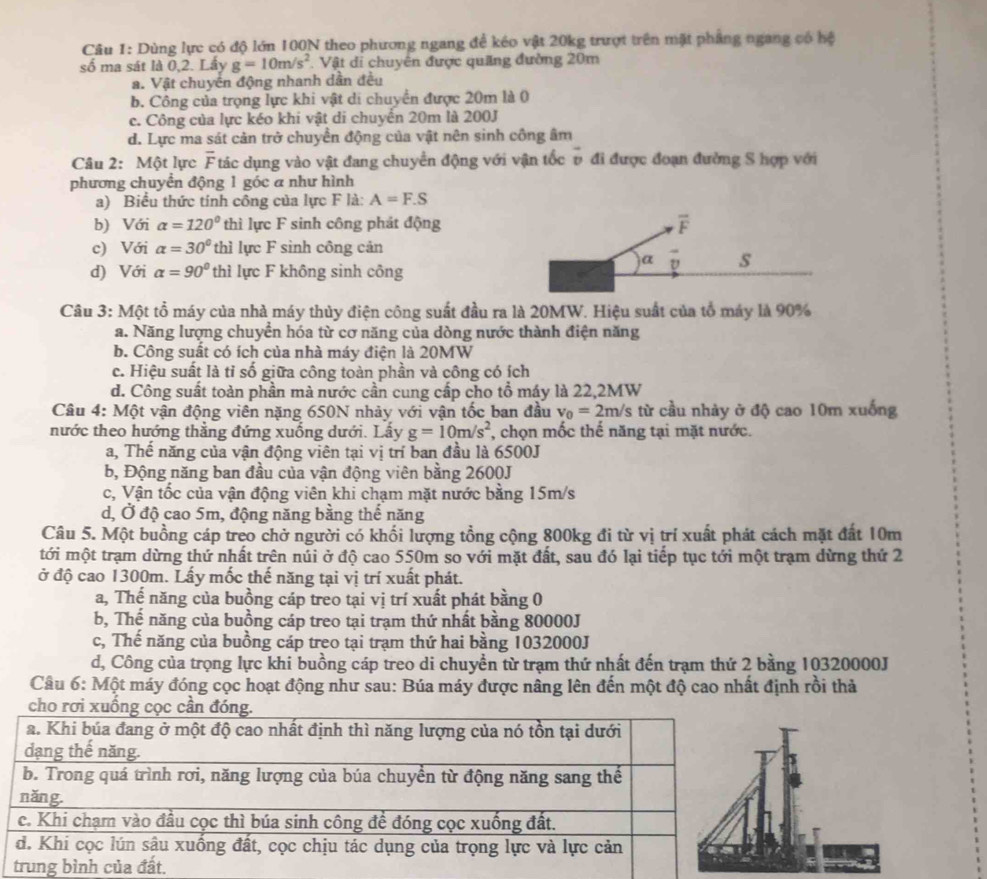 Dùng lực có độ lớn 100N theo phương ngang để kéo vật 20kg trượt trên mặt phẳng ngang có hệ
số ma sát là 0,2. Lấy g=10m/s^2 Vật di chuyên được quảng đường 20m
a. Vật chuyền động nhanh dần đều
b. Công của trọng lực khi vật di chuyển được 20m là 0
c. Công của lực kéo khi vật di chuyển 20m là 200J
d. Lực ma sát cản trở chuyển động của vật nên sinh công âm
Câu 2: Một lực overline F Ttác dụng vào vật đang chuyển động với vận tốc v đi được đoạn đường S hợp với
phương chuyển động 1 góc a như hình
a) Biểu thức tính công của lực F là: A=F.S
b) Với alpha =120° thì lực F sinh công phát động
c) Với alpha =30° thì lực F sinh công cản
d) Với alpha =90° thì lực F không sinh công
Câu 3: Một tổ máy của nhà máy thủy điện công suất đầu ra là 20MW. Hiệu suất của tổ máy là 90%
a. Năng lượng chuyển hóa từ cơ năng của dòng nước thành điện năng
b. Công suất có ích của nhà máy điện là 20MW
c. Hiệu suất là tỉ số giữa công toàn phần và công có ích
d. Công suất toàn phần mà nước cần cung cấp cho tổ máy là 22,2MW
Câu 4: Một vận động viên nặng 650N nhảy với vận tốc ban đầu v_0=2m/s s từ cầu nhảy ở độ cao 10m xuống
nước theo hướng thắng đứng xuống dưới. Lầy g=10m/s^2 , chọn mốc thế năng tại mặt nước.
a, Thế năng của vận động viên tại vị trí ban đầu là 6500J
b, Động năng ban đầu của vận động viên bằng 2600J
c, Vận tốc của vận động viên khi chạm mặt nước bằng 15m/s
d, Ở độ cao 5m, động năng bằng thể năng
Câu 5. Một buồng cáp treo chở người có khối lượng tồng cộng 800kg đi từ vị trí xuất phát cách mặt đất 10m
tới một trạm dừng thứ nhất trên núi ở độ cao 550m so với mặt đất, sau đó lại tiếp tục tới một trạm dừng thứ 2
ở độ cao 1300m. Lấy mốc thế năng tại vị trí xuất phát.
a, Thế năng của buồng cáp treo tại vị trí xuất phát bằng 0
b, Thế năng của buồng cáp treo tại trạm thứ nhất bằng 80000J
c, Thế năng của buồng cáp treo tại trạm thứ hai bằng 1032000J
d, Công của trọng lực khi buồng cáp treo di chuyền từ trạm thứ nhất đến trạm thứ 2 bằng 10320000J
Câu 6: Một máy đóng cọc hoạt động như sau: Búa máy được nâng lên đến một độ cao nhất định rồi thả
