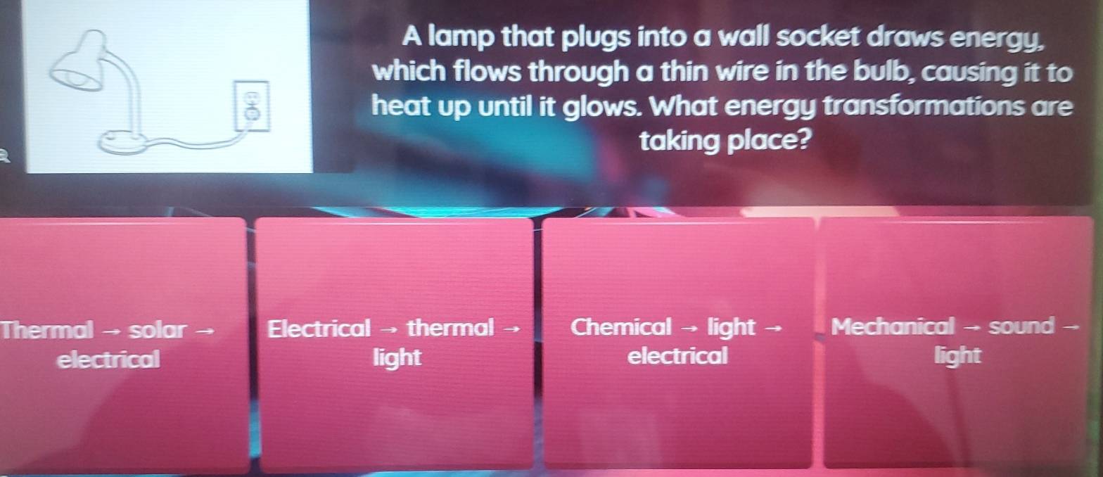 A lamp that plugs into a wall socket draws energy,
which flows through a thin wire in the bulb, causing it to
heat up until it glows. What energy transformations are
taking place?
Thermal → solar → Electrical → thermal → Chemical → light → Mechanical →- sound --
electrical light electrical light