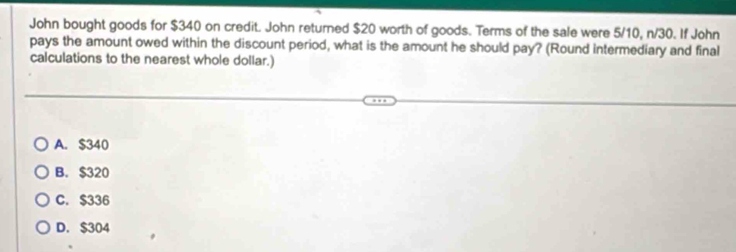 John bought goods for $340 on credit. John returned $20 worth of goods. Terms of the sale were 5/10, n/30. If John
pays the amount owed within the discount period, what is the amount he should pay? (Round intermediary and final
calculations to the nearest whole dollar.)
A. $340
B. $320
C. $336
D. $304