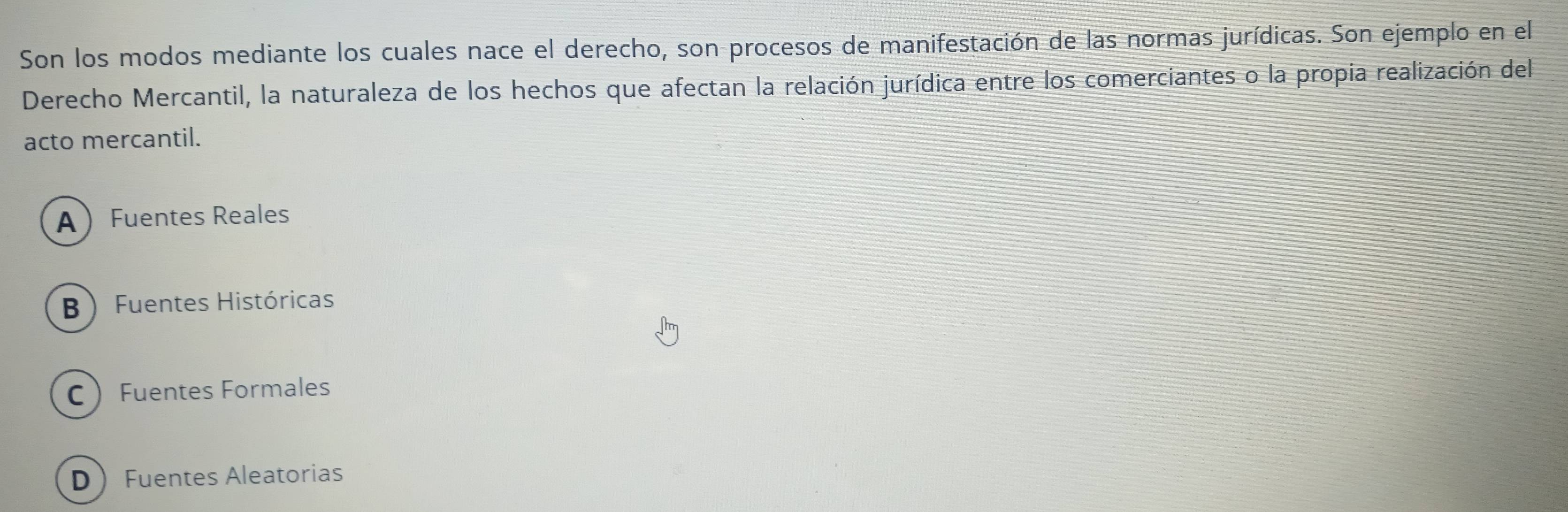 Son los modos mediante los cuales nace el derecho, son procesos de manifestación de las normas jurídicas. Son ejemplo en el
Derecho Mercantil, la naturaleza de los hechos que afectan la relación jurídica entre los comerciantes o la propia realización del
acto mercantil.
A  Fuentes Reales
B  Fuentes Históricas
C Fuentes Formales
D Fuentes Aleatorias