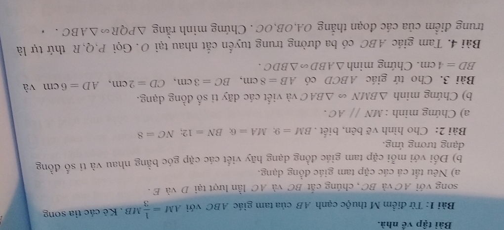 Bài tập về nhà. 
Bài 1: Từ điểm M thuộc cạnh AB của tam giác ABC với AM= 1/3 MB. Kẻ các tia song 
song với AC và BC, chúng cắt BC và AC lần lượt tại D và E. 
a) Nêu tất cả các cặp tam giác đồng dạng. 
b) Đối với mỗi cặp tam giác đồng dạng hãy viết các cặp góc bằng nhau và ti số đồng 
dạng tương ứng. 
Bài 2: Cho hình vẽ bên, biết . BM=9; MA=6; BN=12; NC=8
a) Chứng minh : MNparallel AC. 
b) Chứng minh △ BMN △ BAC và viết các dãy ti số đồng dạng. 
Bài 3. Cho tứ giác ABCD có AB=8cm, BC=3cm, CD=2cm, AD=6cm và
BD=4cm. Chứng minh △ ABD∽ △ BDC. 
Bài 4. Tam giác ABC có ba đường trung tuyến cắt nhau tại O. Gọi P, Q, R thứ tự là 
trung điểm của các đoạn thắng OA, OB, OC. Chứng minh rằng △ PQR∽ △ ABC.,