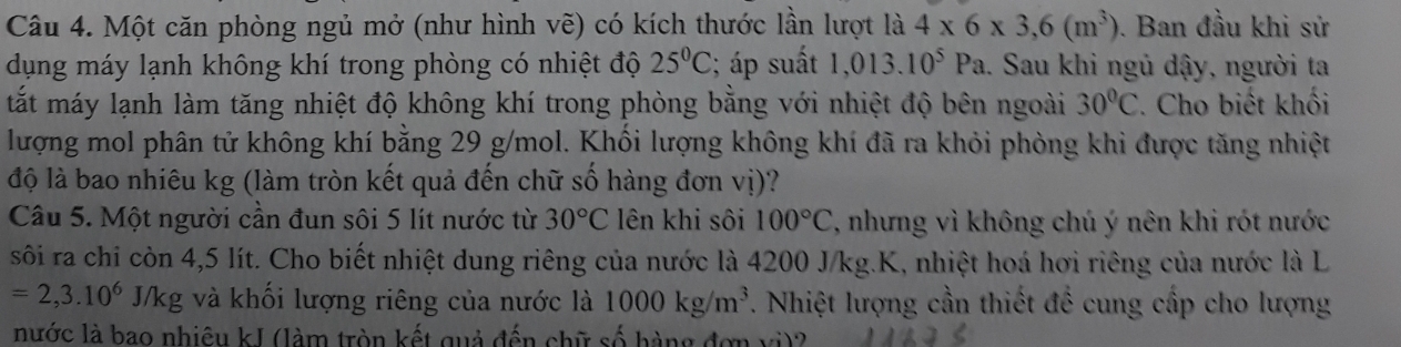 Một căn phòng ngủ mở (như hình vẽ) có kích thước lần lượt là 4* 6* 3,6(m^3). Ban đầu khi sử 
dụng máy lạnh không khí trong phòng có nhiệt độ 25°C; áp suất 1,013.10^5Pa. Sau khi ngủ dậy, người ta 
tất máy lạnh làm tăng nhiệt độ không khí trong phòng bằng với nhiệt độ bên ngoài 30°C. Cho biết khối 
lượng mol phân tử không khí bằng 29 g/mol. Khối lượng không khí đã ra khỏi phòng khi được tăng nhiệt 
độ là bao nhiêu kg (làm tròn kết quả đến chữ số hàng đơn vị)? 
Câu 5. Một người cần đun sôi 5 lít nước từ 30°C lên khi sôi 100°C , nhưng vì không chú ý nên khi rót nước 
sôi ra chi còn 4,5 lít. Cho biết nhiệt dung riêng của nước là 4200 J/kg. K, nhiệt hoá hơi riêng của nước là L
=2,3.10^6J/kg; và khối lượng riêng của nước là 1000kg/m^3 7. Nhiệt lượng cần thiết để cung cấp cho lượng 
nước là bao nhiêu kJ (làm tròn kết quả đến chữ số hàng đơn vi)?