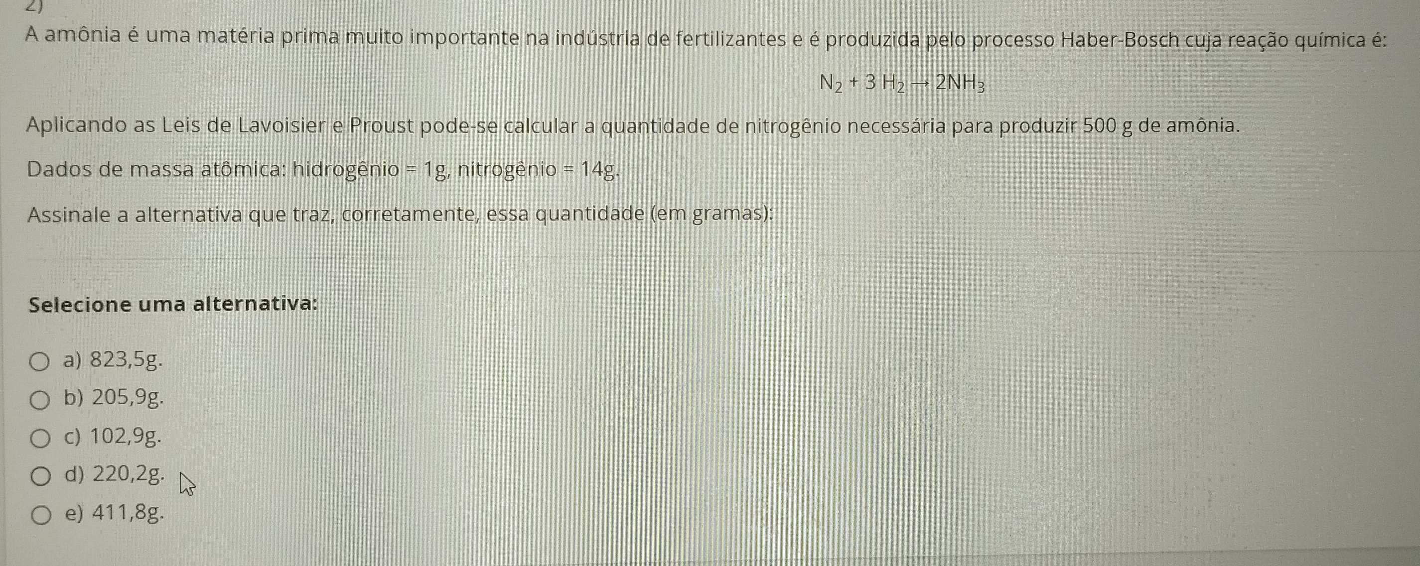 A amônia é uma matéria prima muito importante na indústria de fertilizantes e é produzida pelo processo Haber-Bosch cuja reação química é:
N_2+3H_2to 2NH_3
Aplicando as Leis de Lavoisier e Proust pode-se calcular a quantidade de nitrogênio necessária para produzir 500 g de amônia.
Dados de massa atômica: hidrogênio = 1g, nitrogênio = 14g.
Assinale a alternativa que traz, corretamente, essa quantidade (em gramas):
Selecione uma alternativa:
a) 823,5g.
b) 205,9g.
c) 102,9g.
d) 220,2g.
e) 411,8g.