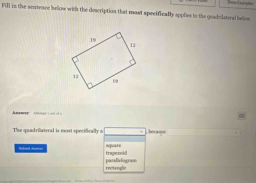 Show Examples
Fill in the sentence below with the description that most specifically applies to the quadrilateral below.
Answer Attempt 1 out of 2
The quadrilateral is most specifically a , because
Submit Answer square
trapezoid
parallelogram
rectangle
Coovright ©2024 DeltaMath.com All Rights Reserved. Privacy Policy | Terms of Service