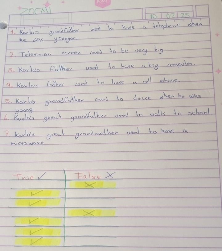Z0CM1
10102125
1. Karla's grandfather used to have a telepphone when
he was younger.
2. Televis on screen used to be very big
3. Karla's father used to have a big compoter.
A. Karla's father used to have a cell phone.
5. Karls grandfather osed to drive when he was
young
6. Karla's great grandfather osed to walk to school
7. Karlds great grandmother used to have a
microware.
True False X
X
√